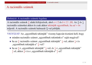 Számfogalom és alapm˝ veletek
                                         u           A racionális számok


A racionális számok


Deﬁníció: A racionális számok fogalma
A racionális számok a alakú kifejezések, ahol a ∈ Z és b ∈ Z  {0}. Az a és
                       b                                               b
                                                                                  c
                                                                                  d
racionális számokat akkor és csak akkor tekintjük egyenl˝ nek, ha ad = bc
                                                        o
teljesül. A racionális számok halmazát Q-val jelöljük.

VIGYÁZAT! Az „egyenl˝ nek tekintjük” viszony kapcsán tisztázni kell, hogy
                    o
     minden racionális számot „egyenl˝ nek tekintünk-e” saját magával?
                                     o
           a                                           c             c
     ha az b racionális számot „egyenl˝ nek tekintjük” d -vel, akkor d -t is
                                       o
                               a
     „egyenl˝ nek tekintjük-e” b -vel?
             o
             a                            c         c
     ha az b -t „egyenl˝ nek tekintjük” d -vel, és d -t „egyenl˝ nek tekintjük”
                          o                                    o
     e
     f -el, akkor a -t is e „egyenl˝ nek tekintjük-e” e -el?
                  b                o                  f




                                                                                  13 / 56
 