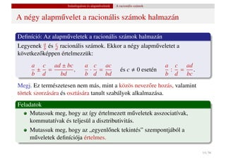 Számfogalom és alapm˝ veletek
                                       u           A racionális számok


A négy alapm˝ velet a racionális számok halmazán
            u

Deﬁníció: Az alapm˝ veletek a racionális számok halmazán
                  u
Legyenek a és d racionális számok. Ekkor a négy alapm˝ veletet a
          b
              c
                                                     u
következ˝ képpen értelmezzük:
        o
     a c ad ± bc              a c ac                                        a c ad
      ± =        ,             · =                   és c        0 esetén    : =   .
     b d   bd                 b d bd                                        b d bc
Megj. Ez természetesen nem más, mint a közös nevez˝ re hozás, valamint
                                                      o
törtek szorzására és osztására tanult szabályok alkalmazása.
Feladatok
     Mutassuk meg, hogy az így értelmezett m˝ veletek asszociatívak,
                                                u
     kommutatívak és teljesül a disztributivitás.
    Mutassuk meg, hogy az „egyenl˝ nek tekintés” szempontjából a
                                    o
    m˝ veletek deﬁníciója értelmes.
     u

                                                                                       14 / 56
 