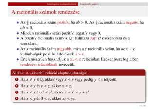 Számfogalom és alapm˝ veletek
                                         u           A racionális számok


A racionális számok rendezése
      Az b racionális szám pozitív, ha ab > 0. Az a racionális szám negatív, ha
          a
                                                   b
      ab < 0.
      Minden racionális szám pozitív, negatív vagy 0.
      A pozitív racionális számok Q+ halmaza zárt az összeadásra és a
      szorzásra.
      Az x racionális szám nagyobb, mint a y racionális szám, ha az x − y
      különbségük pozitív. Jelöléssel: x > y.
      Értelemszer˝ en használjuk a ≥, <, ≤ relációkat. Ezeket összefoglalóan
                  u
      rendezési relációknak nevezzük.
Állítás: A „kisebb” reláció alaptulajdonságai
  1   Ha x   y ∈ Q, akkor vagy x < y vagy pedig y < x teljesül.
  2   Ha x < y és y < z, akkor x < z.
  3   Ha x < y és x < y , akkor x + x < y + y .
  4   Ha x < y és 0 < z, akkor xz < yz.
                                                                            15 / 56
 