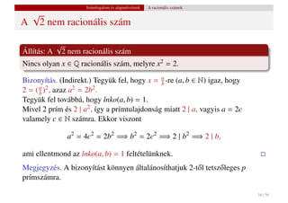 Számfogalom és alapm˝ veletek
                                         u           A racionális számok
    √
A       2 nem racionális szám

          √
Állítás: A 2 nem racionális szám
Nincs olyan x ∈ Q racionális szám, melyre x2 = 2.

Bizonyítás. (Indirekt.) Tegyük fel, hogy x = a -re (a, b ∈ N) igaz, hogy
                                              b
2 = ( b ) , azaz a
      a 2          2 = 2b2 .

Tegyük fel továbbá, hogy lnko(a, b) = 1.
Mivel 2 prím és 2 | a2 , így a prímtulajdonság miatt 2 | a, vagyis a = 2c
valamely c ∈ N számra. Ekkor viszont

              a2 = 4c2 = 2b2 =⇒ b2 = 2c2 =⇒ 2 | b2 =⇒ 2 | b,

ami ellentmond az lnko(a, b) = 1 feltételünknek.
Megjegyzés. A bizonyítást könnyen általánosíthatjuk 2-t˝ l tetsz˝ leges p
                                                       o        o
prímszámra.

                                                                            16 / 56
 