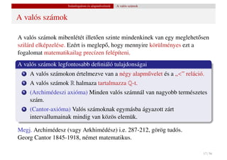 Számfogalom és alapm˝ veletek
                                        u           A valós számok


A valós számok

A valós számok mibenlétét illet˝ en szinte mindenkinek van egy meglehet˝ sen
                                o                                       o
szilárd elképzelése. Ezért is meglep˝ , hogy mennyire körülményes ezt a
                                    o
fogalomat matematikailag precízen felépíteni.
A valós számok legfontosabb deﬁniáló tulajdonságai
  1   A valós számokon értelmezve van a négy alapm˝ velet és a „<” reláció.
                                                  u
  2   A valós számok R halmaza tartalmazza Q-t.
  3   (Archimédeszi axióma) Minden valós számnál van nagyobb természetes
      szám.
  4   (Cantor-axióma) Valós számoknak egymásba ágyazott zárt
      intervallumainak mindig van közös elemük.

Megj. Archimédesz (vagy Arkhimédész) i.e. 287-212, görög tudós.
Georg Cantor 1845-1918, német matematikus.

                                                                          17 / 56
 
