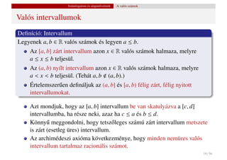 Számfogalom és alapm˝ veletek
                                        u           A valós számok


Valós intervallumok
Deﬁníció: Intervallum
Legyenek a, b ∈ R valós számok és legyen a ≤ b.
    Az [a, b] zárt intervallum azon x ∈ R valós számok halmaza, melyre
    a ≤ x ≤ b teljesül.
    Az (a, b) nyílt intervallum azon x ∈ R valós számok halmaza, melyre
    a < x < b teljesül. (Tehát a, b (a, b).)
    Értelemszer˝ en deﬁnáljuk az (a, b] és [a, b) félig zárt, félig nyitott
               u
    intervallumokat.

    Azt mondjuk, hogy az [a, b] intervallum be van skatulyázva a [c, d]
    intervallumba, ha része neki, azaz ha c ≤ a és b ≤ d.
    Könny˝ meggondolni, hogy tetsz˝ leges számú zárt intervallum metszete
            u                           o
    is zárt (esetleg üres) intervallum.
    Az archimédeszi axióma következménye, hogy minden nemüres valós
    intervallum tartalmaz racionális számot.
                                                                              18 / 56
 