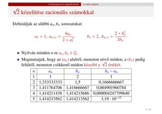 Számfogalom és alapm˝ veletek
                                         u           A valós számok
√
 2 közelítése racionális számokkal
Deﬁniáljuk az alábbi an , bn sorozatokat:

                                 4an                                     2 + b2
            a1 = 1, an+1      =        ,                b1 = 2, bn+1   =      n
                                                                                .
                                2 + an
                                     2                                    2bn


     Nyilván minden n-re an , bn ∈ Q.
     Megmutatjuk, hogy az (an ) alulról, monoton növ˝ módon, a (bn ) pedig
                                                  √o
     felülr˝ l, monoton csökken˝ módon közelíti a 2 értékét.
           o                   o
            n        an            bn               bn − an
            1         1             2                  1
            2 1,333333333          1,5          0,1666666667
            3 1,411764706 1,416666667          0,004901960784
            4 1,414211438 1,414215686 0,000004247799640
            5 1,414213562 1,414213562             3,19 · 10−12

                                                                                    19 / 56
 