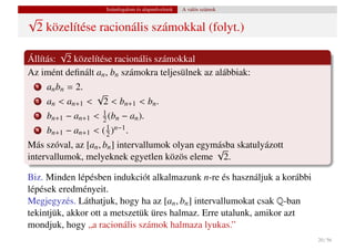 Számfogalom és alapm˝ veletek
                                           u           A valós számok
√
 2 közelítése racionális számokkal (folyt.)
        √
Állítás: 2 közelítése racionális számokkal
Az imént deﬁnált an , bn számokra teljesülnek az alábbiak:
  1   an bn = 2.
                    √
  2   an < an+1    < 2 < bn+1 < bn .
  3   bn+1 − an+1 < 1 (bn − an ).
                    2
  4   bn+1 − an+1 < ( 1 )n−1 .
                      2
Más szóval, az [an , bn ] intervallumok olyan egymásba skatulyázott
                                                  √
intervallumok, melyeknek egyetlen közös eleme 2.

Biz. Minden lépésben indukciót alkalmazunk n-re és használjuk a korábbi
lépések eredményeit.
Megjegyzés. Láthatjuk, hogy ha az [an , bn ] intervallumokat csak Q-ban
tekintjük, akkor ott a metszetük üres halmaz. Erre utalunk, amikor azt
mondjuk, hogy „a racionális számok halmaza lyukas.”
                                                                          20 / 56
 
