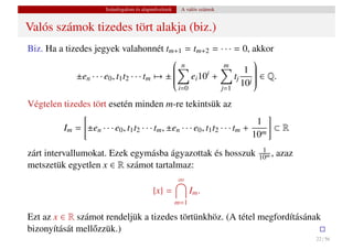 Számfogalom és alapm˝ veletek
                                           u            A valós számok


Valós számok tizedes tört alakja (biz.)
Biz. Ha a tizedes jegyek valahonnét tm+1 = tm+2 = · · · = 0, akkor
                                                               
                                                n       m
                                                              1 
                                                e 10i +
             ±en · · · e0 , t1 t2 · · · tm → ± 
                                               
                                                               
                                                                
                                                  i       tj j  ∈ Q.
                                                                
                                                                
                                               
                                               
                                                       i=0
                                                             10 
                                                                
                                                                         j=1

Végtelen tizedes tört esetén minden m-re tekintsük az
                                                                               1
          Im = ±en · · · e0 , t1 t2 · · · tm , ±en · · · e0 , t1 t2 · · · tm + m ⊂ R
                                                                              10
                                                                                1
zárt intervallumokat. Ezek egymásba ágyazottak és hosszuk                      10m ,   azaz
metszetük egyetlen x ∈ R számot tartalmaz:
                                                       ∞
                                           {x} =             Im .
                                                       m=1

Ezt az x ∈ R számot rendeljük a tizedes törtünkhöz. (A tétel megfordításának
bizonyítását mell˝ zzük.)
                 o
                                                                                              22 / 56
 