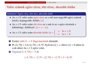 Számfogalom és alapm˝ veletek
                                          u           A valós számok


Valós számok egész része, tört része, abszolút értéke
Deﬁníció: Egész rész, tört rész, abszolút érték
    Az x ∈ R valós szám egész része az x-nél nem nagyobb egész számok
    közül a legnagyobb. Jelölés: [x].
      Az x ∈ R valós szám tört része az x-nek és az x egész részének a
      különbsége. Jelöléssel: {x} = x − [x].
                                                    x, ha x ≥ 0,
      Az x ∈ R valós szám abszolút értéke |x| =
                                                   −x, ha x < 0.

  1   Ezeket valós R → R függvényeknek tekintjük.
  2   Pl. [2, 75] = 2 és {2, 75} = 0, 75. Nyilván [x] = x, illetve {x} = 0 akkor és
      csak akkor, ha x ∈ Z egész szám.
  3   Vigyázat! [−2, 75] = −3 és

                   {−2, 75} = −2, 75 − [2, 75] = −2, 75 + 3 = 0, 25.
                                                                                 24 / 56
 