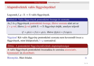 Elemi függvények I.   Polinomfüggvények


Alapm˝ veletek valós függvényekkel
     u

Legyenek f , g : R → R valós függvények.
Deﬁníció: Valós függvények pontonkénti összege és szorzata
Az f és g függvények pontonkénti összege, illetve szorzata alatt azt az
f + g-vel, illetve fg-vel jelölt R → R függvényt értjük, amelyre teljesül

              (f + g)(x) = f (x) + g(x), illetve (fg)(x) = f (x)g(x).

Vigyázat! Két valós függvény pontonkénti szorzata nem keverend˝ össze a
                                                              o
függvények, mint leképezések f ◦ g szorzatával.

Állítás: A pontonkénti függvénym˝ veletek alaptulajdonságai
                                u
A valós függvények pontonkénti összeadása és szorzása asszociatív,
kommutatív és disztributív.
Bizonyítás. Házi feladat.

                                                                            26 / 56
 