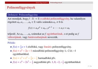 Elemi függvények I.   Polinomfüggvények


Polinomfüggvények

Deﬁníció: Polinomfüggvény
Azt mondjuk, hogy f : R → R n-edfokú polinomfüggvény, ha valamilyen
rögzített a0 , a1 , . . . , an ∈ R valós számokra an 0 és

                     f (x) = an xn + an−1 xn−1 + · · · + a1 x + a0

teljesül. Az a0 , . . . , an számokat az f együtthatóinak, x-et pedig az f
változójának, vagy határozatlanjának nevezzük.

Példák:
     f (x) = 1 x + 1 els˝ fokú, vagy lineáris polinomfüggvény.
             2          o
     f (x) = x2 − 2x − 1 másodfokú polinomfüggvény 1,−2 és −1
     együtthatókkal.
     f (x) = x3 + x2 − 3 x −
                       4
                                1
                                2   harmadfokú pfv.
     f (x) = x4 − 2x2 −   1
                          2   negyedfokú pfv. 1, 0, −2, − 1 együtthatókkal.
                                                          2
                                                                              27 / 56
 