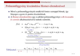 Elemi függvények I.     Polinomfüggvények


Polinomfüggvény kiszámítása Horner-elrendezéssel
     Mivel a polinomfüggvények rendkívül fontos szereppel bírnak, így
     lényeges a gyors és pontos kiszámításuk.
     A Horner-elrendezésben egy n-edfokú polinomfüggvényt n db összeadás
     és szorzás alkalmazásával ki tudunk számolni.

           f (x) = an xn + an−1 xn−1 + · · · + a1 x + a0
                  = (((an x + an−1 )x + · · · + a2 )x + a1 )x + a0
                          cn−1 =an−1
                  = (((      an        x + an−1 )x + · · · + a2 )x + a1 )x + a0
                           cn−2 =cn−1 x+an−1 ···
                                         c1 =c2 x+a2
                                              c0 =c1 x+a1

                                                   d=c0 x+a0 =f (x)

                     an     an−1       an−2          ···     a2       a1   a0
Táblázattal:
               x → cn−1     cn−2       cn−3          ···     c1       c0   d → f (x)
                                                                                       29 / 56
 