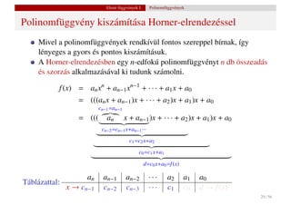Elemi függvények I.     Polinomfüggvények


Polinomfüggvény kiszámítása Horner-elrendezéssel
     Mivel a polinomfüggvények rendkívül fontos szereppel bírnak, így
     lényeges a gyors és pontos kiszámításuk.
     A Horner-elrendezésben egy n-edfokú polinomfüggvényt n db összeadás
     és szorzás alkalmazásával ki tudunk számolni.

           f (x) = an xn + an−1 xn−1 + · · · + a1 x + a0
                  = (((an x + an−1 )x + · · · + a2 )x + a1 )x + a0
                          cn−1 =an−1
                  = (((      an        x + an−1 )x + · · · + a2 )x + a1 )x + a0
                           cn−2 =cn−1 x+an−1 ···
                                         c1 =c2 x+a2
                                              c0 =c1 x+a1

                                                   d=c0 x+a0 =f (x)

                     an     an−1       an−2          ···     a2       a1   a0
Táblázattal:
               x → cn−1     cn−2       cn−3          ···     c1       c0   d → f (x)
                                                                                       29 / 56
 