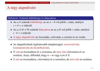 Számfogalom és alapm˝ veletek
                                       u           A négy alapm˝ velet az egész számok körében
                                                               u


A négy alapm˝ velet
            u

Deﬁníció: Számok különbsége és hányadosa
    Az a, b számok különbsége az az a − b-vel jelölt c szám, amelyre
    c + b = a teljesül.
    Az a, b (b 0) számok hányadosa az az a/b-vel jelölt c szám, amelyre
    c · b = a teljesül.
    A négy alapm˝ velet az összeadás, a kivonás, a szorzás és az osztás.
                u

    Az alapm˝ veletek legfontosabb tulajdonságai: asszociativitás,
            u
    kommutativitás és disztributivitás.
    N zárt az összeadásra és a szorzásra, de nem zárt a kivonásra és az
    osztásra. Azaz, el˝ fordul, hogy n − m vagy n/m N.
                      o
    Z zárt az összeadásra, a kivonásra és a szorzásra, de nem zárt az osztásra.


                                                                                                 4 / 56
 