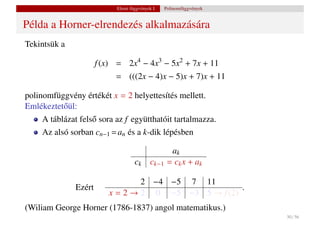 Elemi függvények I.    Polinomfüggvények


Példa a Horner-elrendezés alkalmazására
Tekintsük a

                      f (x) = 2x4 − 4x3 − 5x2 + 7x + 11
                           = (((2x − 4)x − 5)x + 7)x + 11

polinomfüggvény értékét x = 2 helyettesítés mellett.
Emlékeztet˝ ül:
          o
    A táblázat fels˝ sora az f együtthatóit tartalmazza.
                   o
    Az alsó sorban cn−1 = an és a k-dik lépésben

                                                    ak
                                   ck      ck−1    = ck x + ak

                                 2 −4 −5 7 11
              Ezért                                  .
                         x = 2 → 2 0 −5 −3 5 → f (2)
(Wiliam George Horner (1786-1837) angol matematikus.)
                                                                      30 / 56
 