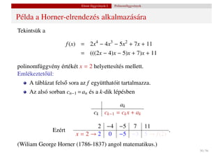 Elemi függvények I.    Polinomfüggvények


Példa a Horner-elrendezés alkalmazására
Tekintsük a

                      f (x) = 2x4 − 4x3 − 5x2 + 7x + 11
                           = (((2x − 4)x − 5)x + 7)x + 11

polinomfüggvény értékét x = 2 helyettesítés mellett.
Emlékeztet˝ ül:
          o
    A táblázat fels˝ sora az f együtthatóit tartalmazza.
                   o
    Az alsó sorban cn−1 = an és a k-dik lépésben

                                                    ak
                                   ck      ck−1    = ck x + ak

                                 2 −4 −5 7 11
              Ezért                                  .
                         x = 2 → 2 0 −5 −3 5 → f (2)
(Wiliam George Horner (1786-1837) angol matematikus.)
                                                                      30 / 56
 