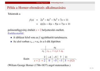 Elemi függvények I.    Polinomfüggvények


Példa a Horner-elrendezés alkalmazására
Tekintsük a

                      f (x) = 2x4 − 4x3 − 5x2 + 7x + 11
                           = (((2x − 4)x − 5)x + 7)x + 11

polinomfüggvény értékét x = 2 helyettesítés mellett.
Emlékeztet˝ ül:
          o
    A táblázat fels˝ sora az f együtthatóit tartalmazza.
                   o
    Az alsó sorban cn−1 = an és a k-dik lépésben

                                                    ak
                                   ck      ck−1    = ck x + ak

                                 2 −4 −5 7 11
              Ezért                                  .
                         x = 2 → 2 0 −5 −3 5 → f (2)
(Wiliam George Horner (1786-1837) angol matematikus.)
                                                                      30 / 56
 