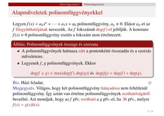 Elemi függvények I.   Polinomfüggvények


Alapm˝ veletek polinomfüggvényekkel
     u
Legyen f (x) = an xn + · · · + a1 x + a0 polinomfüggvény, an 0. Ekkor an -et az
f f˝ együtthatójának nevezzük. Az f fokszámát deg(f )-el jelöljük. A konstans
    o
f (x) ≡ 0 polinomfüggvény esetén a fokszám nem értelmezett.

Állítás: Polinomfüggvények összege és szorzata
     A polinomfüggvények halmaza zárt a pontonkénti összeadás és a szorzás
     m˝ veleteire.
       u
     Legyenek f , g polinomfüggvények. Ekkor

          deg(f ± g) ≤ max{deg(f ), deg(g)} és deg(fg) = deg(f ) + deg(g).

Biz. Házi feladat.
Megjegyzés. Világos, hogy két polinomfüggvény hányadosa nem feltétlenül
polinomfüggvény. Így aztán van értelme polinomfüggvények oszthatóságáról
beszélni: Azt mondjuk, hogy az f pfv. osztható a g pfv.-el, ha ∃h pfv., melyre
f (x) = g(x)h(x).
                                                                             31 / 56
 