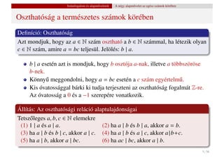 Számfogalom és alapm˝ veletek
                                          u           A négy alapm˝ velet az egész számok körében
                                                                  u


Oszthatóság a természetes számok körében
Deﬁníció: Oszthatóság
Azt mondjuk, hogy az a ∈ N szám osztható a b ∈ N számmal, ha létezik olyan
c ∈ N szám, amire a = bc teljesül. Jelölés: b | a.

     b | a esetén azt is mondjuk, hogy b osztója a-nak, illetve a többszöröse
     b-nek.
     Könny˝ meggondolni, hogy a = bc esetén a c szám egyértelm˝ .
             u                                                       u
     Kis óvatossággal bárki ki tudja terjeszteni az oszthatóság fogalmát Z-re.
     Az óvatosság a 0 és a −1 szerepére vonatkozik.

Állítás: Az oszthatósági reláció alaptulajdonságai
Tetsz˝ leges a, b, c ∈ N elemekre
      o
 (1) 1 | a és a | a.                 (2) ha a | b és b | a, akkor a = b.
 (3) ha a | b és b | c, akkor a | c. (4) ha a | b és a | c, akkor a | b+c.
 (5) ha a | b, akkor a | bc.         (6) ha ac | bc, akkor a | b.
                                                                                                    5 / 56
 