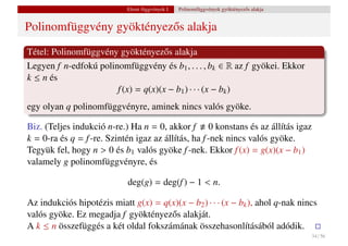 Elemi függvények I.   Polinomfüggvények gyöktényez˝ s alakja
                                                                              o


Polinomfüggvény gyöktényez˝ s alakja
                          o
Tétel: Polinomfüggvény gyöktényez˝ s alakja
                                     o
Legyen f n-edfokú polinomfüggvény és b1 , . . . , bk ∈ R az f gyökei. Ekkor
k ≤ n és
                       f (x) = q(x)(x − b1 ) · · · (x − bk )
egy olyan q polinomfüggvényre, aminek nincs valós gyöke.

Biz. (Teljes indukció n-re.) Ha n = 0, akkor f 0 konstans és az állítás igaz
k = 0-ra és q = f -re. Szintén igaz az állítás, ha f -nek nincs valós gyöke.
Tegyük fel, hogy n > 0 és b1 valós gyöke f -nek. Ekkor f (x) = g(x)(x − b1 )
valamely g polinomfüggvényre, és

                            deg(g) = deg(f ) − 1 < n.

Az indukciós hipotézis miatt g(x) = q(x)(x − b2 ) · · · (x − bk ), ahol q-nak nincs
valós gyöke. Ez megadja f gyöktényez˝ s alakját.
                                      o
A k ≤ n összefüggés a két oldal fokszámának összehasonlításából adódik.
                                                                                           34 / 56
 