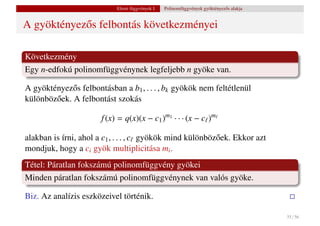 Elemi függvények I.   Polinomfüggvények gyöktényez˝ s alakja
                                                                              o


A gyöktényez˝ s felbontás következményei
            o

Következmény
Egy n-edfokú polinomfüggvénynek legfeljebb n gyöke van.

A gyöktényez˝ s felbontásban a b1 , . . . , bk gyökök nem feltétlenül
              o
különböz˝ ek. A felbontást szokás
        o

                       f (x) = q(x)(x − c1 )m1 · · · (x − c )m

alakban is írni, ahol a c1 , . . . , c gyökök mind különböz˝ ek. Ekkor azt
                                                           o
mondjuk, hogy a ci gyök multiplicitása mi .
Tétel: Páratlan fokszámú polinomfüggvény gyökei
Minden páratlan fokszámú polinomfüggvénynek van valós gyöke.

Biz. Az analízis eszközeivel történik.

                                                                                           35 / 56
 