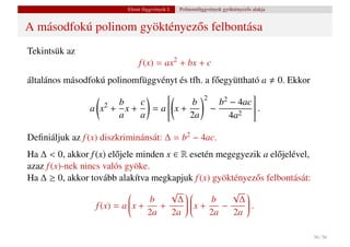 Elemi függvények I.   Polinomfüggvények gyöktényez˝ s alakja
                                                                             o


A másodfokú polinom gyöktényez˝ s felbontása
                              o
Tekintsük az
                               f (x) = ax2 + bx + c
általános másodfokú polinomfüggvényt és tfh. a f˝ együttható a
                                                o                                         0. Ekkor
                                             2
                                                          
                       b    c                      2 − 4ac 
                a x + x+
                   2              x+ b − b
                              = a
                                 
                                 
                                                          .
                                                           
                                                           
                                                        2
                                                           
                       a   a           2a           4a    

Deﬁniáljuk az f (x) diszkriminánsát: ∆ = b2 − 4ac.
Ha ∆ < 0, akkor f (x) el˝ jele minden x ∈ R esetén megegyezik a el˝ jelével,
                         o                                        o
azaz f (x)-nek nincs valós gyöke.
Ha ∆ ≥ 0, akkor tovább alakítva megkapjuk f (x) gyöktényez˝ s felbontását:
                                                            o
                                       √            √ 
                             x + b + ∆  x + b − ∆  .
                             
                   f (x) = a 
                             
                                          
                                                       
                                                         
                                                       
                                  2a   2a        2a   2a
                                                      


                                                                                                     36 / 56
 