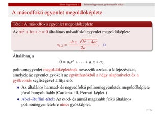 Elemi függvények I.   Polinomfüggvények gyöktényez˝ s alakja
                                                                           o


A másodfokú egyenlet megoldóképlete
Tétel: A másodfokú egyenlet megoldóképlete
Az ax2 + bx + c = 0 általános másodfokú egyenlet megoldóképlete
                                    √
                                −b ± b2 − 4ac
                         x1,2 =               .
                                     2a
Általában, a
                        0 = an xn + · · · + a1 x + a0
polinomegyenlet megoldóképletének nevezzük azokat a kifejezéseket,
amelyek az egyenlet gyökeit az együtthatókból a négy alapm˝ velet és a
                                                          u
gyökvonás segítségével állítja el˝ .
                                 o
     Az általános harmad- és negyedfokú polinomegyenletek megoldóképlete
     jóval bonyolultabb (Cardano- ill. Ferrari-képlet.)
     Abel–Ruﬃni-tétel: Az ötöd- és annál magasabb fokú általános
     polinomegyenletekre nincs gyökképlet.
                                                                                        37 / 56
 