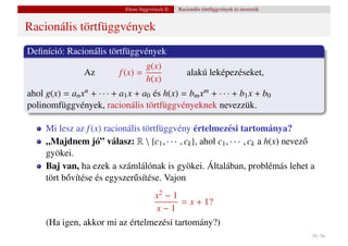 Elemi függvények II.   Racionális törtfüggvények és inverzeik


Racionális törtfüggvények
Deﬁníció: Racionális törtfüggvények
                                   g(x)
                 Az        f (x) =                     alakú leképezéseket,
                                   h(x)
ahol g(x) = an xn + · · · + a1 x + a0 és h(x) = bm xm + · · · + b1 x + b0
polinomfüggvények, racionális törtfüggvényeknek nevezzük.

     Mi lesz az f (x) racionális törtfüggvény értelmezési tartománya?
     „Majdnem jó” válasz: R  {c1 , · · · , ck }, ahol c1 , · · · , ck a h(x) nevez˝
                                                                                   o
     gyökei.
     Baj van, ha ezek a számlálónak is gyökei. Általában, problémás lehet a
     tört b˝ vítése és egyszer˝ sítése. Vajon
           o                  u
                                 x2 − 1
                                         = x + 1?
                                  x−1
     (Ha igen, akkor mi az értelmezési tartomány?)
                                                                                             39 / 56
 