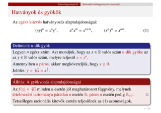 Elemi függvények II.   Racionális törtfüggvények és inverzeik


Hatványok és gyökök
Az egész kitev˝ s hatványozás alaptulajdonságai:
              o
             (xy)n = xn yn ,              xn xm = xn+m ,                    (xn )m = xnm .     (1)


Deﬁníció: n-dik gyök
Legyen n egész szám. Azt mondjuk, hogy az x ∈ R valós szám n-dik gyöke az
az y ∈ R valós szám, melyre teljesül x = yn .
Amennyiben n páros, akkor megköveteljük, hogy y ≥ 0.
            √      1
Jelölés: y = x = x
             n
                   n.




Állítás: A gyökvonás alaptulajdonságai
           √
Az f (x) = n x minden n esetén jól meghatározott függvény, melynek
értelmezési tartománya páratlan n esetén R, páros n esetén pedig R≥0 .
Tetsz˝ leges racionális kitev˝ k esetén teljesülnek az (1) azonosságok.
     o                       o
                                                                                               41 / 56
 