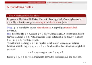 Számfogalom és alapm˝ veletek
                                        u           A négy alapm˝ velet az egész számok körében
                                                                u


A maradékos osztás

Tétel: A maradékos osztás tétele
Legyen a ∈ N0 és b ∈ N. Ekkor léteznek olyan egyértelm˝ en meghatározott
                                                        u
q, r ∈ N0 számok, amelyekre a = bq + r és 0 ≤ r < b teljesül.

Megj. q-t a maradékos osztás hányadosának, r-et pedig a maradékának
nevezzük.
Biz. Létezés: Ha a < b, akkor q = 0 és r = a megfelel˝ . A továbbiakra nézve
                                                        o
tegyük fel, hogy a ≥ b. Alkalmazzunk teljes indukciót a-ra. Ha a = 1, akkor
b = 1 és q = 1, r = 0 megfelel˝ .
                               o
Tegyük most fel, hogy a > 1 és minden a-nál kisebb természetes számra
beláttuk a tételt. Legyen a0 = a − b < a és tekintsük a hozzá tartozó megfelel˝
                                                                              o
q0 , r0 -at:
                      a − b = a0 = bq0 + r0 és 0 ≤ r0 < b.
Ekkor q = q0 + 1 és r = r0 megfelel˝ hányados és maradék a-hoz és b-hez.
                                   o

                                                                                                  6 / 56
 