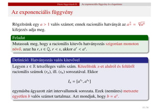 Elemi függvények II.   Az exponenciális függvény és a logaritmus


Az exponenciális függvény
                                                                    √                         n
Rögzítsünk egy a > 1 valós számot; ennek racionális hatványát az a = an
                                                                     m
                                                                                              m

kifejezés adja meg.
Feladat
Mutassuk meg, hogy a racionális kitev˝ s hatványozás szigorúan monoton
                                         o
növ˝ , azaz ha r, s ∈ Q, r < s, akkor ar < as .
    o

Deﬁníció: Hatványozás valós kitev˝ vel  o
Legyen x ∈ R tetsz˝ leges valós szám. Közelítsük x-et alulról és felülr˝ l
                  o                                                    o
racionális számok (rn ), ill. (sn ) sorozatával. Ekkor

                                     In = [arn , asn ]

egymásba ágyazott zárt intervallumok sorozata. Ezek (nemüres) metszete
egyetlen b valós számot tartalmaz. Azt mondjuk, hogy b = ax .

                                                                                                  43 / 56
 