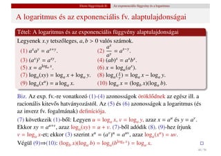 Elemi függvények II.   Az exponenciális függvény és a logaritmus


A logaritmus és az exponenciális fv. alaptulajdonságai
Tétel: A logaritmus és az exponenciális függvény alaptulajdonságai
Legyenek x.y tetsz˝ leges, a, b > 0 valós számok.
                      o
                                       ax
 (1) ax ay = ax+y .                (2) y = ax−y .
                                       a
 (3) (ax )y = axy .                (4) (ab)x = ax bx .
 (5) x = aloga x .                 (6) x = loga (ax ).
 (7) loga (xy) = loga x + loga y. (8) loga ( x ) = loga x − loga y.
                                             y
 (9) loga (x u ) = u log x.        (10) loga x = (logb x)(loga b).
                        a

Biz. Az exp. fv.-re vonatkozó (1)-(4) azonosságok örökl˝ dnek az egész ill. a
                                                             o
racionális kitev˝ s hatványozástól. Az (5) és (6) azonosságok a logaritmus (és
                o
az inverz fv. fogalmának) deﬁníciója.
(7) következik (1)-b˝ l: Legyen u = loga x, v = loga y, azaz x = au és y = av .
                      o
Ekkor xy = au+v , azaz loga (xy) = u + v. (7)-b˝ l adódik (8). (9)-hez írjunk
                                                o
v = loga x-et; ekkor (3) szerint xu = (av )u = auv , azaz loga (xu ) = uv.
Végül (9)⇒(10): (logb x)(loga b) = loga (blogb x ) = loga x.
                                                                                             46 / 56
 
