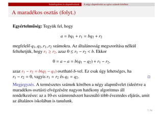 Számfogalom és alapm˝ veletek
                                         u           A négy alapm˝ velet az egész számok körében
                                                                 u


A maradékos osztás (folyt.)

Egyértelmuség: Tegyük fel, hogy
         ˝

                                a = bq1 + r1 = bq2 + r2

megfelel˝ q1 , q2 , r1 , r2 számokra. Az általánosság megszorítása nélkül
         o
feltehetjük, hogy r1 ≥ r2 , azaz 0 ≤ r1 − r2 < b. Ekkor

                        0 = a − a = b(q1 − q2 ) + r1 − r2 ,

azaz r1 − r2 = b(q2 − q1 ) osztható b-vel. Ez csak úgy lehetséges, ha
r1 − r2 = 0, vagyis r1 = r2 és q1 = q2 .
Megjegyzés. A természetes számok körében a négy alapm˝ velet (ideértve a
                                                         u
maradékos osztást) elvégzésére nagyon hatékony algoritmus áll
rendelkezésre: az a 10-es számrendszert használó több évezredes eljárás, amit
az általános iskolában is tanulunk.

                                                                                                   7 / 56
 