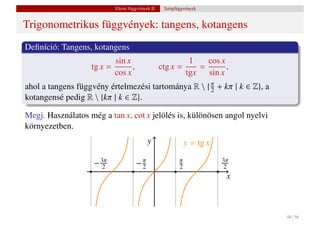 Elemi függvények II.    Szögfüggvények


Trigonometrikus függvények: tangens, kotangens
Deﬁníció: Tangens, kotangens
                          sin x                            1   cos x
                   tg x =       ,                 ctg x =    =       ,
                          cos x                           tgx sin x
ahol a tangens függvény értelmezési tartománya R  { π + kπ | k ∈ Z}, a
                                                     2
kotangensé pedig R  {kπ | k ∈ Z}.

Megj. Használatos még a tan x, cot x jelölés is, különösen angol nyelvi
környezetben.
                                          y                  y = tg x

                    − 3π
                       2             −π
                                      2
                                                         π
                                                         2
                                                                        3π
                                                                         2
                                                                         x



                                                                             48 / 56
 
