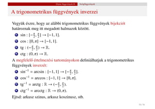 Elemi függvények II.   Szögfüggvények


A trigonometrikus függvények inverzei

Vegyük észre, hogy az alábbi trigonometrikus függvények bijekciót
határoznak meg itt megadott halmazok között.
  1   sin : [− π , π ] → [−1, 1].
               2 2
  2   cos : [0, π] → [−1, 1].
  3   tg : (− π , π ) → R.
              2 2
  4   ctg : (0, π) → R.
A megfelel˝ értelmezési tartományokon deﬁniálhatjuk a trigonometrikus
          o
függvények inverzét:
  1   sin−1 = arcsin : [−1, 1] → [− π , π ].
                                    2 2
  2   cos−1 = arccos : [−1, 1] → [0, π].
  3   tg−1 = arctg : R → (− π , π ).
                            2 2
  4   ctg−1 = arcctg : R → (0, π).
Ejtsd: arkusz szinus, arkusz koszinusz, stb.
                                                                        50 / 56
 