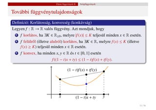 Elemi függvények II.   Szögfüggvények


További függvénytulajdonságok
Deﬁníció: Korlátosság, konvexség (konkávság)
Legyen f : R → R valós függvény. Azt mondjuk, hogy
  1   f korlátos, ha ∃K ∈ R≥0 , melyre |f (x)| ≤ K teljesül minden x ∈ R esetén.
  2   f felülr˝ l (illetve alulról) korlátos, ha ∃K ∈ R, melyre f (x) ≤ K (illetve
              o
      f (x) ≥ K) teljesül minden x ∈ R esetén.
  3   f konvex, ha minden x, y ∈ R és t ∈ [0, 1] esetén
                          f ((1 − t)x + ty) ≤ (1 − t)f (x) + tf (y).

                                       (1 − t)f (x) + tf (y)




                              x                (1 − t)x + ty        y

                                                                                     51 / 56
 