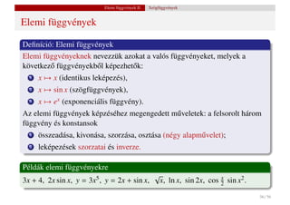 Elemi függvények II.   Szögfüggvények


Elemi függvények

Deﬁníció: Elemi függvények
Elemi függvényeknek nevezzük azokat a valós függvényeket, melyek a
következ˝ függvényekb˝ l képezhet˝ k:
        o             o          o
  1   x → x (identikus leképezés),
  2   x → sin x (szögfüggvények),
  3   x → ex (exponenciális függvény).
Az elemi függvények képzéséhez megengedett m˝ veletek: a felsorolt három
                                            u
függvény és konstansok
  1   összeadása, kivonása, szorzása, osztása (négy alapm˝ velet);
                                                         u
  2   leképezések szorzatai és inverze.

Példák elemi függvényekre
                                               √
3x + 4, 2x sin x, y =   3x5 ,   y = 2x + sin x, x, ln x, sin 2x, cos 2 sin x2 .
                                                                     x


                                                                                  56 / 56
 