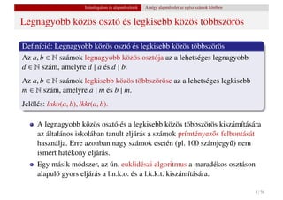 Számfogalom és alapm˝ veletek
                                           u           A négy alapm˝ velet az egész számok körében
                                                                   u


Legnagyobb közös osztó és legkisebb közös többszörös

Deﬁníció: Legnagyobb közös osztó és legkisebb közös többszörös
Az a, b ∈ N számok legnagyobb közös osztója az a lehetséges legnagyobb
d ∈ N szám, amelyre d | a és d | b.
Az a, b ∈ N számok legkisebb közös többszöröse az a lehetséges legkisebb
m ∈ N szám, amelyre a | m és b | m.
Jelölés: lnko(a, b), lkkt(a, b).

     A legnagyobb közös osztó és a legkisebb közös többszörös kiszámítására
     az általános iskolában tanult eljárás a számok prímtényez˝ s felbontását
                                                              o
     használja. Erre azonban nagy számok esetén (pl. 100 számjegy˝ ) nem
                                                                     u
     ismert hatékony eljárás.
     Egy másik módszer, az ún. euklidészi algoritmus a maradékos osztáson
     alapuló gyors eljárás a l.n.k.o. és a l.k.k.t. kiszámítására.

                                                                                                     8 / 56
 
