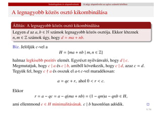 Számfogalom és alapm˝ veletek
                                            u           A négy alapm˝ velet az egész számok körében
                                                                    u


A legnagyobb közös osztó kikombinálása

Állítás: A legnagyobb közös osztó kikombinálása
Legyen d az a, b ∈ N számok legnagyobb közös osztója. Ekkor léteznek
n, m ∈ Z számok úgy, hogy d = ma + nb.

Biz. Jelöljük c-vel a
                                  H = {ma + nb | m, n ∈ Z}
halmaz legkisebb pozitív elemét. Egyrészt nyilvánvaló, hogy d | c.
Megmutatjuk, hogy c | a és c | b, amib˝ l következik, hogy c | d, azaz c = d.
                                      o
Tegyük fel, hogy c a és osszuk el a-t c-vel maradékosan:

                                a = qc + r, ahol 0 < r < c.

Ekkor
             r = a − qc = a − q(ma + nb) = (1 − qm)a − qnb ∈ H,
ami ellentmond c ∈ H minimalitásának. c | b hasonlóan adódik.
                                                                                                      9 / 56
 