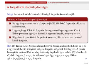 Geometriai transzformációk   A sík egybevágósági transzformációi


A forgatások alaptulajdonságai

Megj. Az identikus leképezéseket 0 szög˝ forgatásoknak tekintjük.
                                       u

Állítás: A forgatások alaptulajdonságai
  1   Ha egy forgatásnak van a középpontjától különböz˝ ﬁxpontja, akkor az
                                                      o
      az indentitás.
  2   Legyen β egy K körüli forgatás és e egy tetsz˝ leges egyenes K-n át.
                                                   o
      Ekkor pontosan egy K-n átmen˝ f egyenes létezik, melyre β = τf τe .
                                    o
  3   Rögzített K pont körüli forgatások szorzata, illetve inverze szintén K
      körüli forgatás.

Biz. (1) Triviális. (2) Szemléletesen könny˝ , hiszen csak az kell, hogy az e és
                                             u
f egyenesek bezárt irányított szöge a forgatás szögének fele legyen. A precíz
bizonyítás, ami mell˝ zi az irányított szög fogalmát, igen nehéz. (3) következik
                        o
(2)-b˝ l: Legyen β = τf τe és válasszuk g-t úgy, hogy γ = τg τf . Ekkor
     o
γβ = (τg τf )(τf τe ) = τg τe forgatás.
                                                                                          10 / 66
 