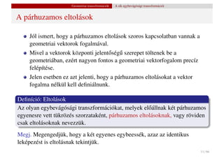 Geometriai transzformációk   A sík egybevágósági transzformációi


A párhuzamos eltolások

    Jól ismert, hogy a párhuzamos eltolások szoros kapcsolatban vannak a
    geometriai vektorok fogalmával.
    Mivel a vektorok központi jelent˝ ség˝ szerepet töltenek be a
                                    o u
    geometriában, ezért nagyon fontos a geometriai vektorfogalom precíz
    felépítése.
    Jelen esetben ez azt jelenti, hogy a párhuzamos eltolásokat a vektor
    fogalma nélkül kell deﬁniálnunk.

Deﬁníció: Eltolások
Az olyan egybevágósági transzformációkat, melyek el˝ állnak két párhuzamos
                                                     o
egyenesre vett tükrözés szorzataként, párhuzamos eltolásoknak, vagy röviden
csak eltolásoknak nevezzük.
Megj. Megengedjük, hogy a két egyenes egybeessék, azaz az identikus
leképezést is eltolásnak tekintjük.
                                                                                        11 / 66
 