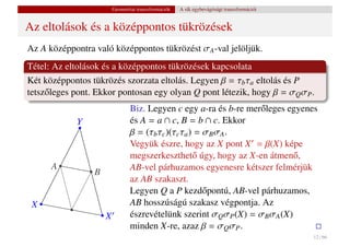 Geometriai transzformációk   A sík egybevágósági transzformációi


Az eltolások és a középpontos tükrözések
Az A középpontra való középpontos tükrözést σA -val jelöljük.
Tétel: Az eltolások és a középpontos tükrözések kapcsolata
Két középpontos tükrözés szorzata eltolás. Legyen β = τb τa eltolás és P
tetsz˝ leges pont. Ekkor pontosan egy olyan Q pont létezik, hogy β = σQ σP .
     o
                                Biz. Legyen c egy a-ra és b-re mer˝ leges egyenes
                                                                  o
             Y                  és A = a ∩ c, B = b ∩ c. Ekkor
                                β = (τb τc )(τc τa ) = σB σA .
                                Vegyük észre, hogy az X pont X = β(X) képe
                                megszerkeszthet˝ úgy, hogy az X-en átmen˝ ,
                                                    o                       o
      A                         AB-vel párhuzamos egyenesre kétszer felmérjük
                 B
                                az AB szakaszt.
                                Legyen Q a P kezd˝ pontú, AB-vel párhuzamos,
                                                       o
 X                              AB hosszúságú szakasz végpontja. Az
                     X          észrevételünk szerint σQ σP (X) = σB σA (X)
                                minden X-re, azaz β = σQ σP .
                                                                                            12 / 66
 