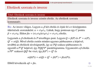 Geometriai transzformációk   A sík egybevágósági transzformációi


Eltolások szorzata és inverze

Tétel: Eltolások szorzata és inverze
Eltolások szorzata és inverze szintén eltolás. Az eltolások szorzata
kommutatív.
Biz. Az inverz világos. Legyen α, β két eltolás és írjuk fel α-t középpontos
tükrözések szorzataként: α = σB σA . Láttuk, hogy pontosan egy C pontra
β = σC σB . Ekkor βα = (σC σB )(σB σA ) = σC σA eltolás.
Legyenek α, β eltolások és P tetsz˝ leges pont. Legyen Q = β(P) és P = α(P),
                                  o
Q = α(Q). Mivel eltolás esetén minden egyenes párhuzamos a képével,
továbbá az eltolások távolságtartók, így az PQ szakasz párhuzamos és
egyenl˝ a P Q képével, így PQQ P paralelogramma. Ugyanezért a β eltolás
      o
a PP szakaszt QQ -be viszi, így β(P ) = Q és

                   α(β(P)) = α(Q) = Q = β(P ) = β(α(P)).

Ebb˝ l következik αβ = βα.
   o
                                                                                          14 / 66
 