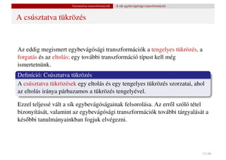 Geometriai transzformációk   A sík egybevágósági transzformációi


A csúsztatva tükrözés


Az eddig megismert egybevágósági transzformációk a tengelyes tükrözés, a
forgatás és az eltolás; egy további transzformáció típust kell még
ismertetnünk.
Deﬁníció: Csúsztatva tükrözés
A csúsztatva tükrözések egy eltolás és egy tengelyes tükrözés szorzatai, ahol
az eltolás iránya párhuzamos a tükrözés tengelyével.

Ezzel teljessé vált a sík egybevágóságainak felsorolása. Az err˝ l szóló tétel
                                                               o
bizonyítását, valamint az egybevágósági transzformációk további tárgyalását a
kés˝ bbi tanulmányainkban fogjuk elvégezni.
   o




                                                                                         15 / 66
 