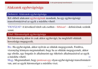Geometriai transzformációk   A sík egybevágósági transzformációi


Alakzatok egybevágósága
Deﬁníció: Alakzatok egybevágósága
Két síkbeli alakzatot egybevágónak mondunk, ha egy egybevágósági
transzformációval az egyik a másikba vihet˝ .
                                          o

VIGYÁZAT! A következ˝ tételt sok esetben – hibásan! – deﬁníciónak szokták
                    o
venni.
Tétel: Háromszögek egybevágósága
Két háromszög akkor és csak akkor egybevágó, ha megfelel˝ oldalaik
                                                        o
hosszúsága megegyezik.

Biz. Ha egybevágóak, akkor nyilván az oldalak megegyeznek. Fordítva,
viszonylag könnyen megmutatható, hogy ha az oldalak megegyeznek, akkor
egy eltolás, egy forgatás és alkalmasint egy tükrözés alkalmazásával az egyik
a másikba vihet˝ .
                o
Megj. Megmutatható, hogy pontosan egy olyan egybevágósági transzformáció
van, ami az egyik háromszöget a másikba viszi.
                                                                                         16 / 66
 
