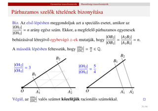 Geometriai transzformációk    Hasonlósági transzformációk


Párhuzamos szel˝ k tételének bizonyítása
               o
Biz. Az els˝ lépésben meggondoljuk azt a speciális esetet, amikor az
           o
|OA2 |
       = n arány egész szám. Ekkor, a megfelel˝ párhuzamos egyenesek
                                                o
|OA1 |
                                                      |OB2 | |A2 B2 |
behúzásával létrejöv˝ egybevágó -ek mutatják, hogy
                    o                                        =        = n.
                                                      |OB1 | |A1 B1 |
A második lépésben feltesszük, hogy |OA1 || = m ∈ Q.
                                      |OA2
                                              n
                                                                                            B2
                                B2
                                                                                       B1
 |OA2 |                                                 |OA2 | 5
        =3                                                    =
 |OA1 |                                                 |OA1 | 4
             B1


    O            A1                         A2               O                              A1   A2
            |OA2 |
Végül, az   |OA1 |   valós számot közelítjük racionális számokkal.
                                                                                                      20 / 66
 