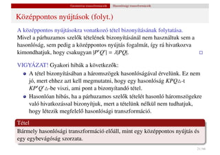 Geometriai transzformációk   Hasonlósági transzformációk


Középpontos nyújtások (folyt.)
A középpontos nyújtásokra vonatkozó tétel bizonyításának folytatása.
Mivel a párhuzamos szel˝ k tételének bizonyításánál nem használtuk sem a
                        o
hasonlóság, sem pedig a középpontos nyújtás fogalmát, így rá hivatkozva
kimondhatjuk, hogy csakugyan |P Q | = λ|PQ|.

VIGYÁZAT! Gyakori hibák a következ˝ k:
                                     o
   A tétel bizonyításában a háromszögek hasonlóságával érvelünk. Ez nem
   jó, mert ehhez azt kell megmutatni, hogy egy hasonlóság KPQ -t
   KP Q -be viszi, ami pont a bizonyítandó tétel.
   Hasonlóan hibás, ha a párhuzamos szel˝ k tételét hasonló háromszögekre
                                           o
   való hivatkozással bizonyítjuk, mert a tételünk nélkül nem tudhatjuk,
   hogy létezik megfelel˝ hasonlósági transzformáció.
                         o
Tétel
Bármely hasonlósági transzformáció el˝ áll, mint egy középpontos nyújtás és
                                     o
egy egybevágóság szorzata.
                                                                                21 / 66
 