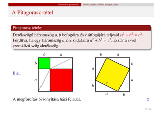 Szintetikus geometria   Hossz, terület, felület, térfogat, szög


A Pitagorasz-tétel

Pitagorasz tétele
Derékszög˝ háromszög a, b befogóira és c átfogójára teljesül a2 + b2 = c2 .
           u
Fordítva, ha egy háromszög a, b, c oldalaira a2 + b2 = c2 , akkor a c-vel
szemközti szög derékszög.
                    b       a                                       b                   a
             b                                                                                  b
                                                           a
Biz.
             a                                                                                  a
                                                                           c
                                                           b
                                                                           a                b
A megfordítás bizonyítása házi feladat.

                                                                                                    22 / 66
 