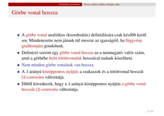Szintetikus geometria   Hossz, terület, felület, térfogat, szög


Görbe vonal hossza


   A görbe vonal analitikus (koordinátás) deﬁniálására csak kés˝ bb kerül
                                                               o
   sor. Mindenesetre nem járunk túl messze az igazságtól, ha függvény
   graﬁkonjára gondolunk.
   Deﬁníció szerint egy görbe vonal hossza az a nemnegatív valós szám,
   amit a görbébe beírt töröttvonalak hosszával tudunk közelíteni.
   Nem minden görbe vonalnak van hossza.
   A λ arányú középpontos nyújtás a szakaszok és a töröttvonal hosszát
   |λ|-szorosára változtatja.
   Ebb˝ l következik, hogy a λ arányú középpontos nyújtás a görbe vonal
       o
   hosszát |λ|-szorosára változtatja.



                                                                                         23 / 66
 