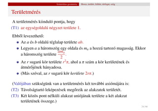 Szintetikus geometria   Hossz, terület, felület, térfogat, szög


Területmérés
 A területmérés kiinduló pontja, hogy
(T1) az egységoldalú négyzet területe 1.
Ebb˝ l levezethet˝ :
   o             o
    Az a és b oldalú téglalap területe ab.
    Legyen a a háromszög egy oldala és ma a hozzá tartozó magasság. Ekkor
                          ama
    a háromszög területe       .
                            2
    Az r sugarú kör területe r2 π, ahol a π szám a kör kerületének és
    átmér˝ jének hányadosa.
           o
    (Más szóval, az r sugarú kör kerülete 2rπ.)

 (Valójában szükségünk van a területmérés két további axiómájára is:
(T2) Távolságtartó leképezések meg˝ rzik az alakzatok területét.
                                    o
(T3) Két közös pont nélküli alakzat uniójának területe a két alakzat
      területének összege.)
                                                                                            24 / 66
 