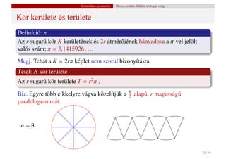 Szintetikus geometria   Hossz, terület, felület, térfogat, szög


Kör kerülete és területe
Deﬁníció: π
Az r sugarú kör K kerületének és 2r átmér˝ jének hányadosa a π-vel jelölt
                                         o
valós szám; π = 3,1415926 . . ..
Megj. Tehát a K = 2rπ képlet nem szorul bizonyításra.
Tétel: A kör területe
Az r sugarú kör területe T = r2 π .
                                                            K
Biz. Egyre több cikkelyre vágva közelítjük a                2   alapú, r magasságú
paralelogrammát:


 n = 8:



                                                                                            25 / 66
 
