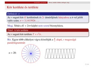 Szintetikus geometria   Hossz, terület, felület, térfogat, szög


Kör kerülete és területe
Deﬁníció: π
Az r sugarú kör K kerületének és 2r átmér˝ jének hányadosa a π-vel jelölt
                                         o
valós szám; π = 3,1415926 . . ..
Megj. Tehát a K = 2rπ képlet nem szorul bizonyításra.
Tétel: A kör területe
Az r sugarú kör területe T = r2 π .
                                                            K
Biz. Egyre több cikkelyre vágva közelítjük a                2   alapú, r magasságú
paralelogrammát:


 n = 20:



                                                                                            25 / 66
 