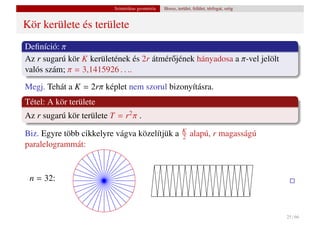 Szintetikus geometria   Hossz, terület, felület, térfogat, szög


Kör kerülete és területe
Deﬁníció: π
Az r sugarú kör K kerületének és 2r átmér˝ jének hányadosa a π-vel jelölt
                                         o
valós szám; π = 3,1415926 . . ..
Megj. Tehát a K = 2rπ képlet nem szorul bizonyításra.
Tétel: A kör területe
Az r sugarú kör területe T = r2 π .
                                                            K
Biz. Egyre több cikkelyre vágva közelítjük a                2   alapú, r magasságú
paralelogrammát:


 n = 32:



                                                                                            25 / 66
 